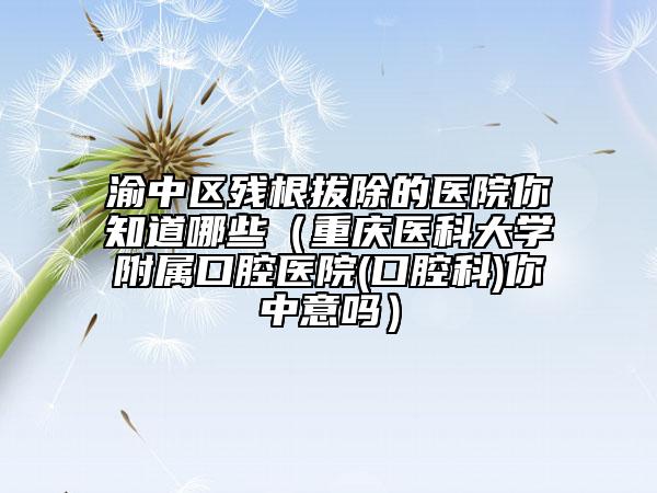 渝中区残根拔除的医院你知道哪些（重庆医科大学附属口腔医院(口腔科)你中意吗）