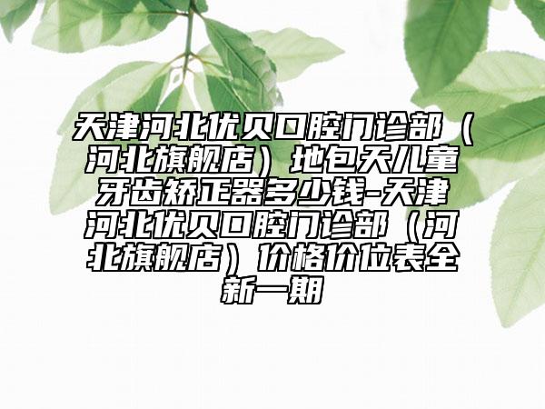 天津河北优贝口腔门诊部（河北旗舰店）地包天儿童牙齿矫正器多少钱-天津河北优贝口腔门诊部（河北旗舰店）价格价位表全新一期