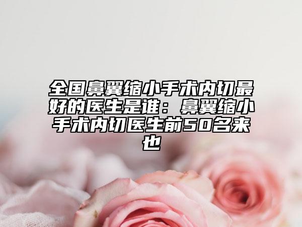 全国鼻翼缩小手术内切最好的医生是谁：鼻翼缩小手术内切医生前50名来也