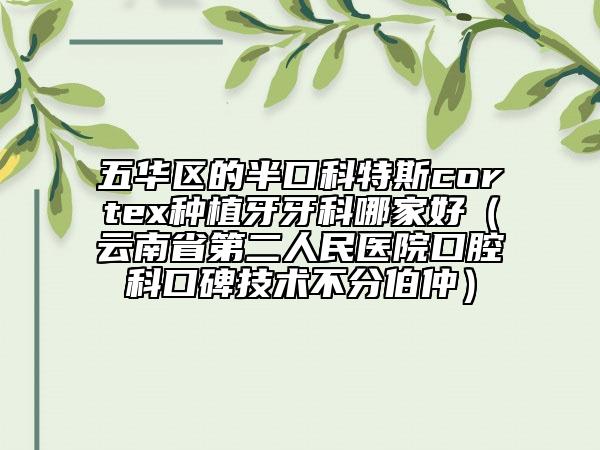 五华区的半口科特斯cortex种植牙牙科哪家好（云南省第二人民医院口腔科口碑技术不分伯仲）