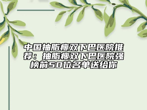 中国抽脂瘦双下巴医院推荐：抽脂瘦双下巴医院强榜前50位名单送给你