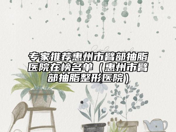 专家推荐惠州市臂部抽脂医院在榜名单（惠州市臂部抽脂整形医院）