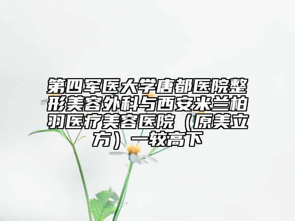 第四军医大学唐都医院整形美容外科与西安米兰柏羽医疗美容医院（原美立方）一较高下