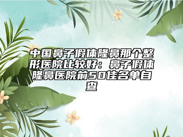 中国鼻子假体隆鼻那个整形医院比较好：鼻子假体隆鼻医院前50佳名单自查