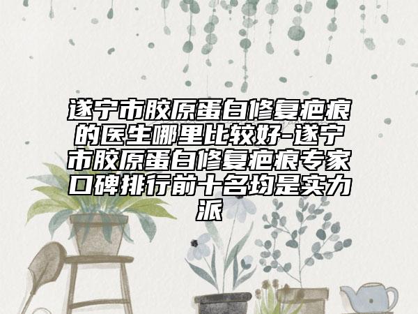 遂宁市胶原蛋白修复疤痕的医生哪里比较好-遂宁市胶原蛋白修复疤痕专家口碑排行前十名均是实力派