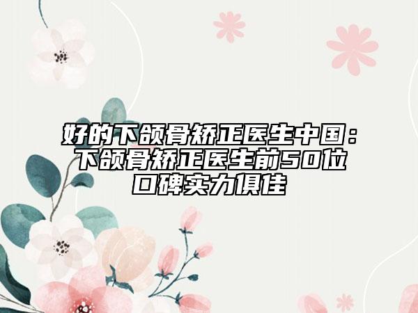 好的下颌骨矫正医生中国：下颌骨矫正医生前50位口碑实力俱佳