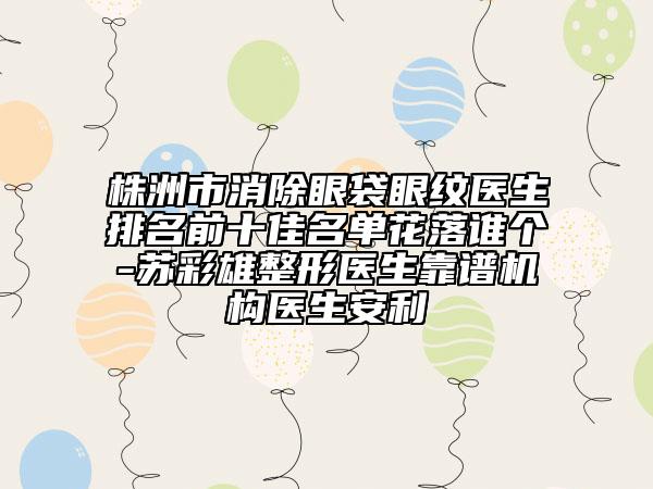 株洲市消除眼袋眼纹医生排名前十佳名单花落谁个-苏彩雄整形医生靠谱机构医生安利