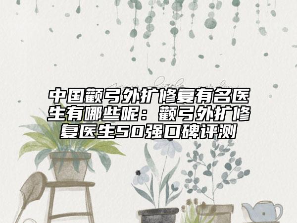中国颧弓外扩修复有名医生有哪些呢：颧弓外扩修复医生50强口碑评测