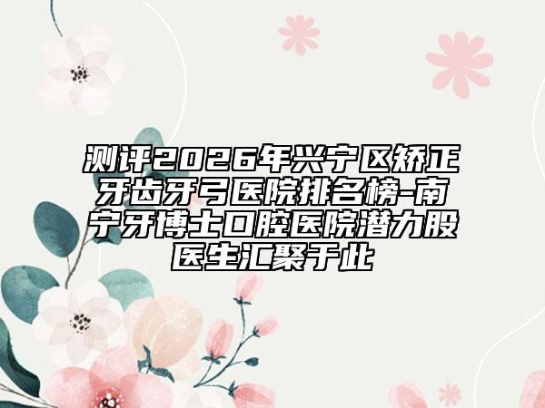 测评2026年兴宁区矫正牙齿牙弓医院排名榜-南宁牙博士口腔医院潜力股医生汇聚于此