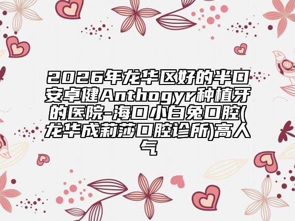 2026年龙华区好的半口安卓健Anthogyr种植牙的医院-海口小白兔口腔(龙华成莉莎口腔诊所)高人气