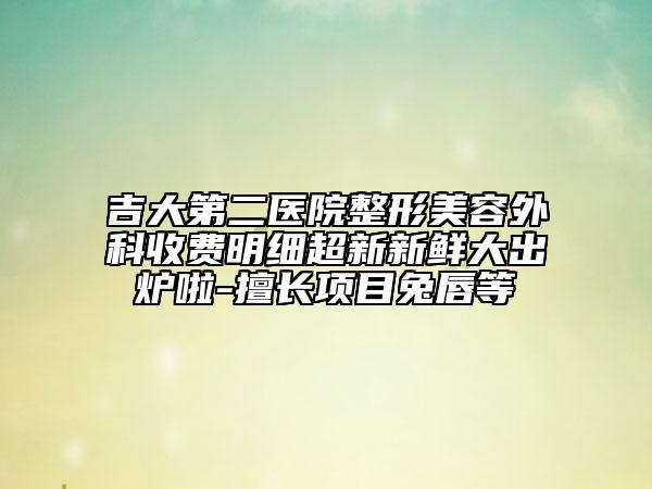吉大第二医院整形美容外科收费明细超新新鲜大出炉啦-擅长项目兔唇等