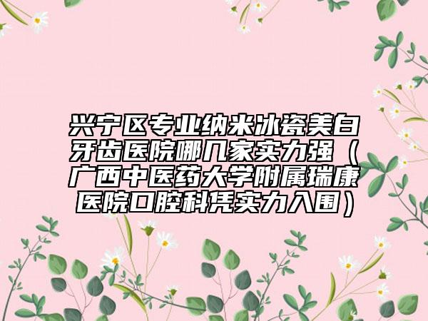 兴宁区专业纳米冰瓷美白牙齿医院哪几家实力强（广西中医药大学附属瑞康医院口腔科凭实力入围）