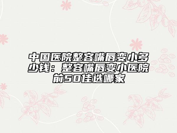 中国医院整容嘴唇变小多少钱：整容嘴唇变小医院前50佳选哪家