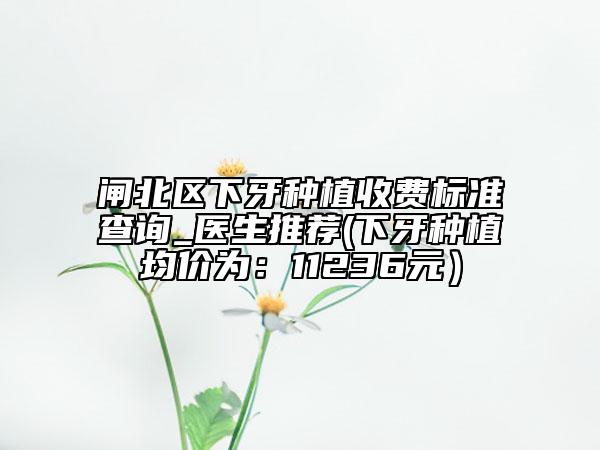 闸北区下牙种植收费标准查询_医生推荐(下牙种植均价为：11236元）
