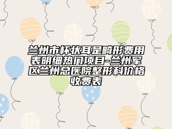 兰州市杯状耳是畸形费用表明细热门项目-兰州军区兰州总医院整形科价格收费表