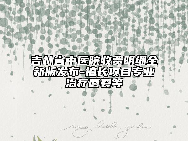 吉林省中医院收费明细全新版发布-擅长项目专业治疗唇裂等