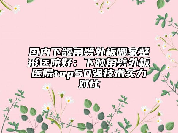 国内下颌角劈外板哪家整形医院好：下颌角劈外板医院top50强技术实力对比
