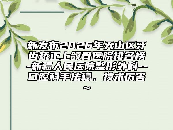 新发布2026年天山区牙齿矫正上颌骨医院排名榜-新疆人民医院整形外科--口腔科手法稳、技术厉害~