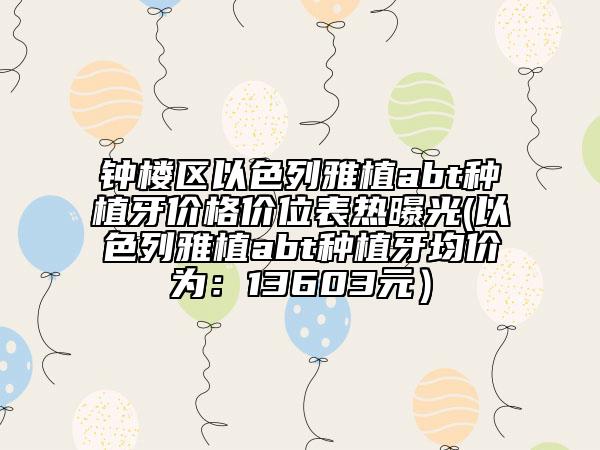 钟楼区以色列雅植abt种植牙价格价位表热曝光(以色列雅植abt种植牙均价为：13603元）