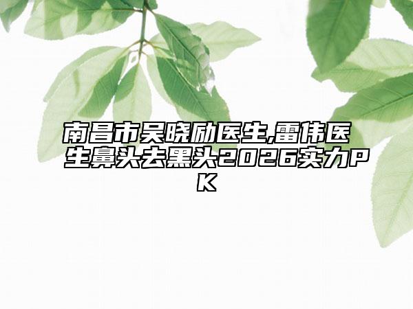 南昌市吴晓励医生,雷伟医生鼻头去黑头2026实力PK