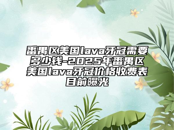 番禺区美国lava牙冠需要多少钱-2025年番禺区美国lava牙冠价格收费表目前曝光