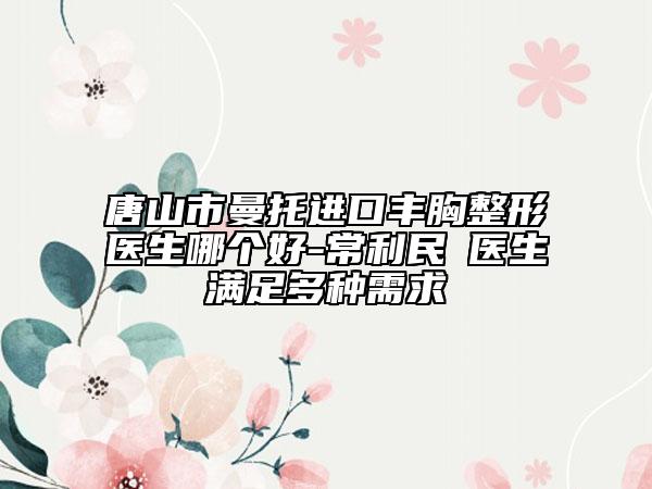 唐山市曼托进口丰胸整形医生哪个好-常利民‌医生满足多种需求