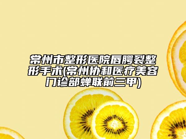 常州市整形医院唇腭裂整形手术(常州协和医疗美容门诊部蝉联前三甲)