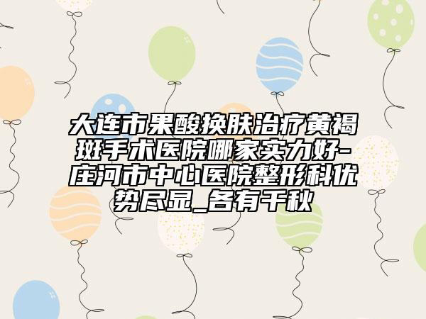 大连市果酸换肤治疗黄褐斑手术医院哪家实力好-庄河市中心医院整形科优势尽显_各有千秋