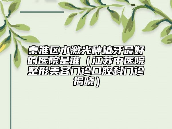 秦淮区水激光种植牙最好的医院是谁（江苏中医院整形美容门诊口腔科门诊揭晓）