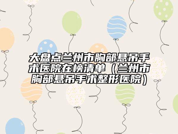 大盘点兰州市胸部悬吊手术医院在榜清单（兰州市胸部悬吊手术整形医院）