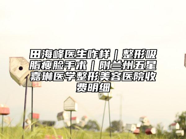 田海峰医生咋样｜整形吸脂瘦脸手术｜附兰州五星嘉琳医学整形美容医院收费明细