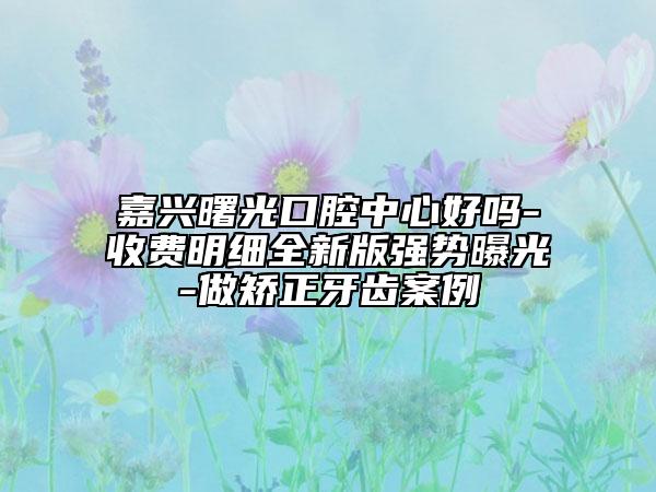 嘉兴曙光口腔中心好吗-收费明细全新版强势曝光-做矫正牙齿案例
