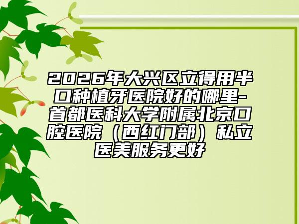 2026年大兴区立得用半口种植牙医院好的哪里-首都医科大学附属北京口腔医院（西红门部）私立医美服务更好