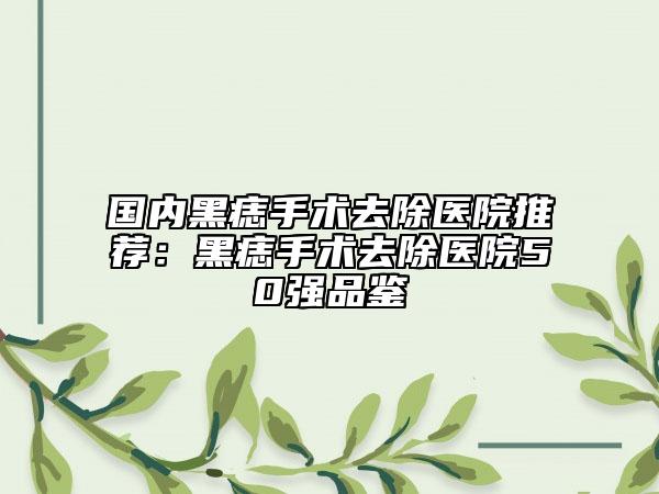 国内黑痣手术去除医院推荐：黑痣手术去除医院50强品鉴