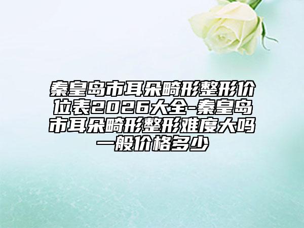 秦皇岛市耳朵畸形整形价位表2026大全-秦皇岛市耳朵畸形整形难度大吗一般价格多少
