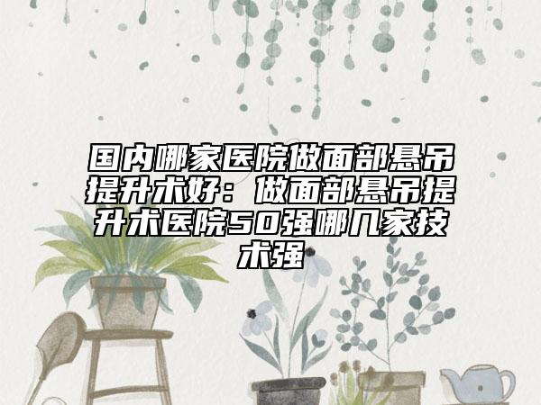 国内哪家医院做面部悬吊提升术好：做面部悬吊提升术医院50强哪几家技术强