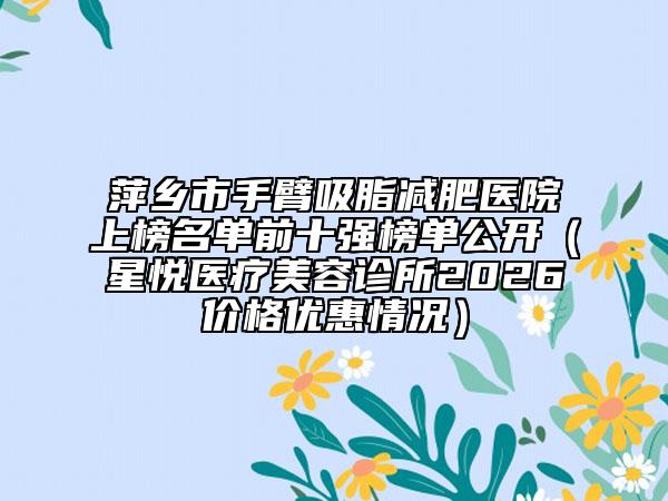 萍乡市手臂吸脂减肥医院上榜名单前十强榜单公开（星悦医疗美容诊所2026价格优惠情况）