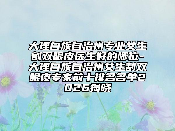 大理白族自治州专业女生割双眼皮医生好的哪位-大理白族自治州女生割双眼皮专家前十排名名单2026揭晓