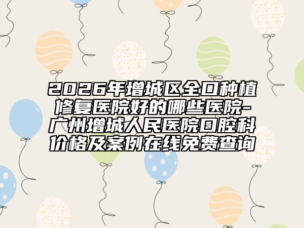 2026年增城区全口种植修复医院好的哪些医院-广州增城人民医院口腔科价格及案例在线免费查询