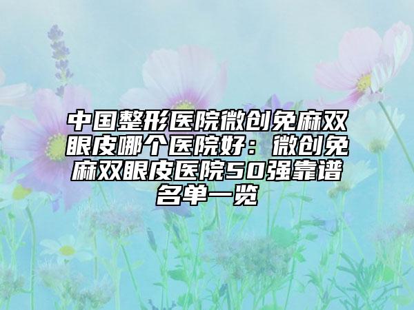 中国整形医院微创免麻双眼皮哪个医院好：微创免麻双眼皮医院50强靠谱名单一览