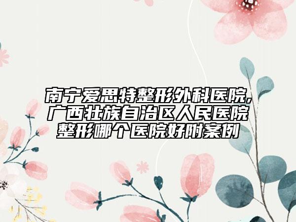 南宁爱思特整形外科医院,广西壮族自治区人民医院整形哪个医院好附案例