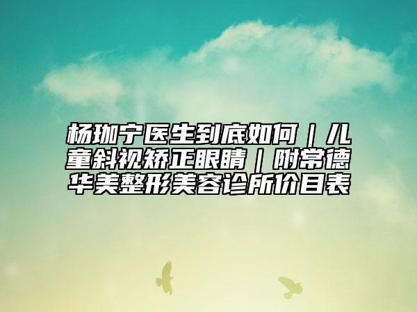 杨珈宁医生到底如何｜儿童斜视矫正眼睛｜附常德华美整形美容诊所价目表
