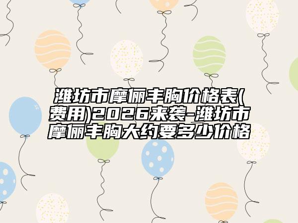 潍坊市摩俪丰胸价格表(费用)2026来袭-潍坊市摩俪丰胸大约要多少价格