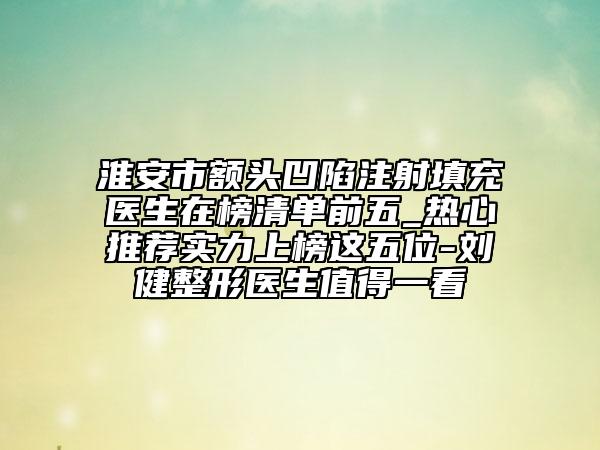 淮安市额头凹陷注射填充医生在榜清单前五_热心推荐实力上榜这五位-刘健整形医生值得一看