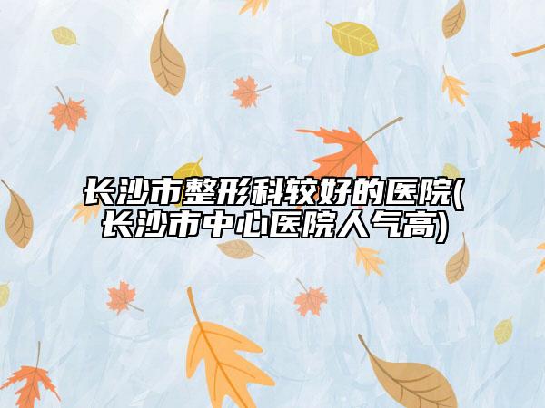 长沙市整形科较好的医院(长沙市中心医院人气高)