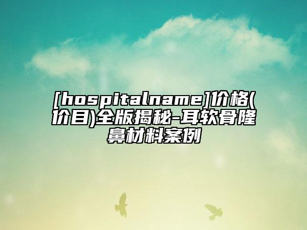 [hospitalname]价格(价目)全版揭秘-耳软骨隆鼻材料案例