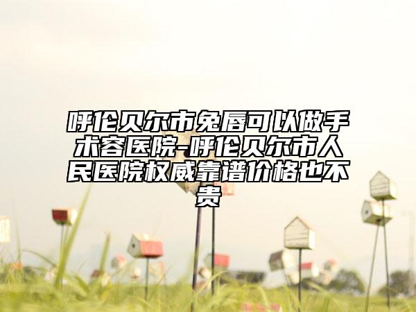 呼伦贝尔市兔唇可以做手术容医院-呼伦贝尔市人民医院权威靠谱价格也不贵