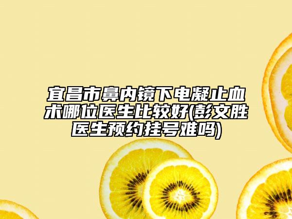 宜昌市鼻内镜下电凝止血术哪位医生比较好(彭文胜医生预约挂号难吗)
