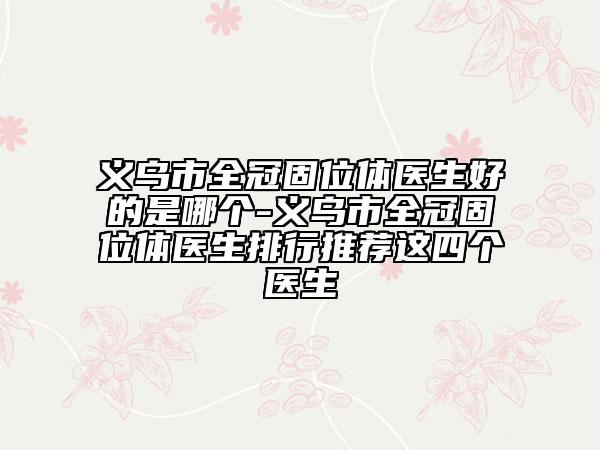 义乌市全冠固位体医生好的是哪个-义乌市全冠固位体医生排行推荐这四个医生