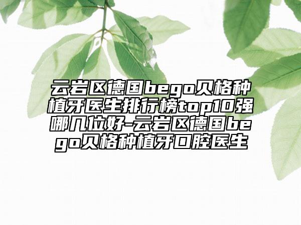 云岩区德国bego贝格种植牙医生排行榜top10强哪几位好-云岩区德国bego贝格种植牙口腔医生